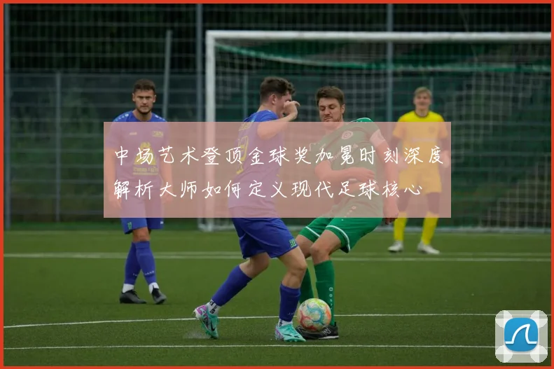 中场艺术登顶金球奖加冕时刻深度解析大师如何定义现代足球核心