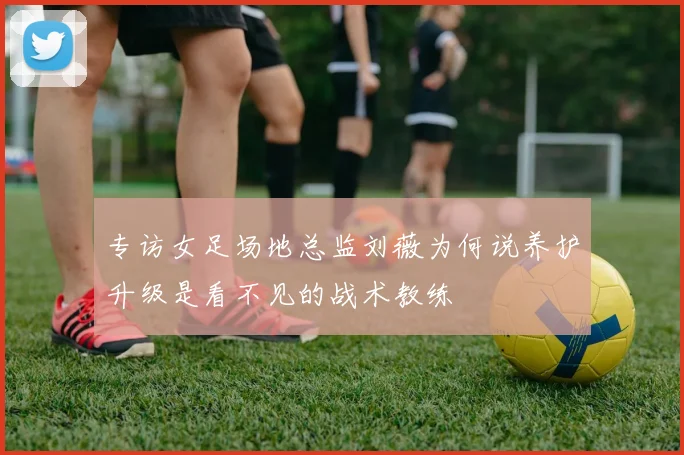专访女足场地总监刘薇为何说养护升级是看不见的战术教练