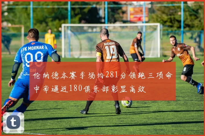 伦纳德本赛季场均281分领跑三项命中率逼近180俱乐部彰显高效