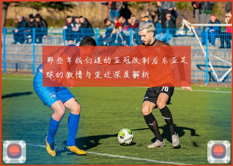 那些年我们追的亚冠改制后东亚足球的激情与变迁深度解析